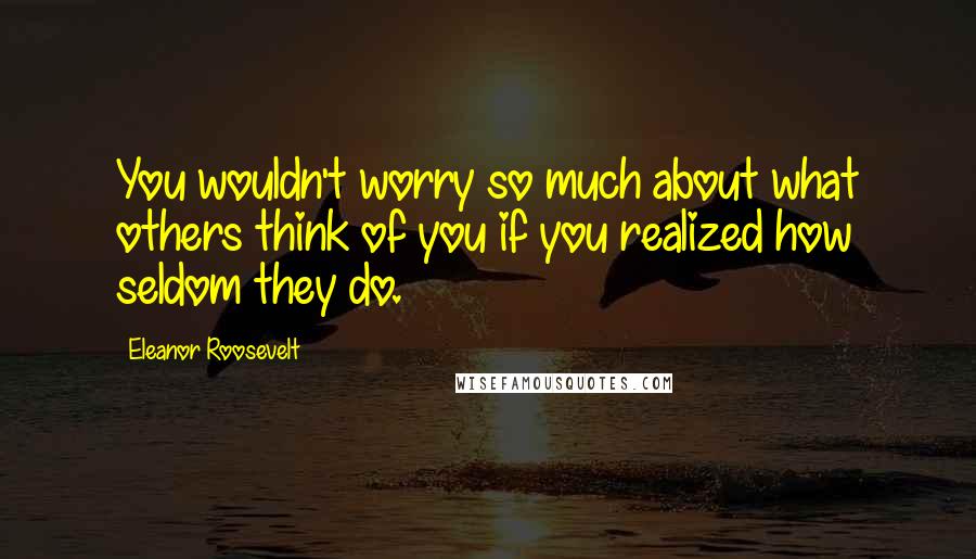 Eleanor Roosevelt Quotes: You wouldn't worry so much about what others think of you if you realized how seldom they do.