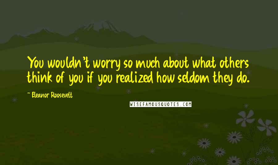 Eleanor Roosevelt Quotes: You wouldn't worry so much about what others think of you if you realized how seldom they do.