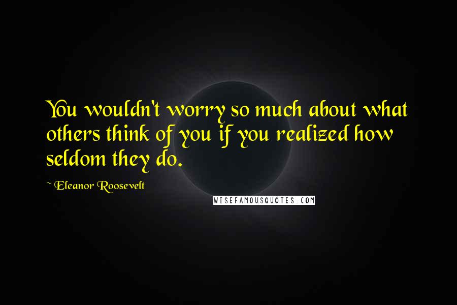 Eleanor Roosevelt Quotes: You wouldn't worry so much about what others think of you if you realized how seldom they do.