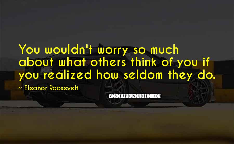 Eleanor Roosevelt Quotes: You wouldn't worry so much about what others think of you if you realized how seldom they do.