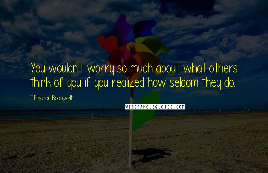 Eleanor Roosevelt Quotes: You wouldn't worry so much about what others think of you if you realized how seldom they do.