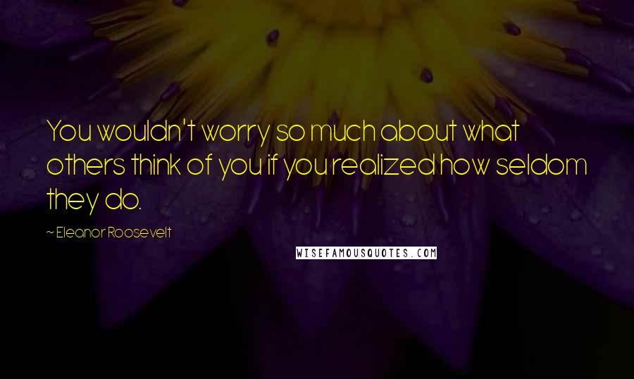 Eleanor Roosevelt Quotes: You wouldn't worry so much about what others think of you if you realized how seldom they do.