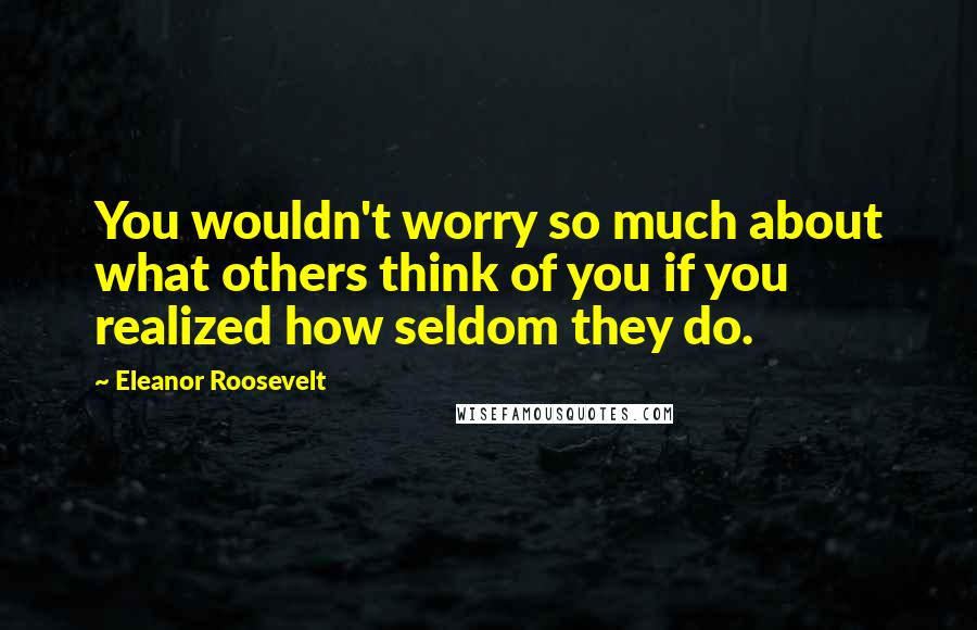 Eleanor Roosevelt Quotes: You wouldn't worry so much about what others think of you if you realized how seldom they do.