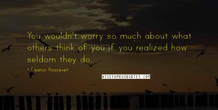 Eleanor Roosevelt Quotes: You wouldn't worry so much about what others think of you if you realized how seldom they do.