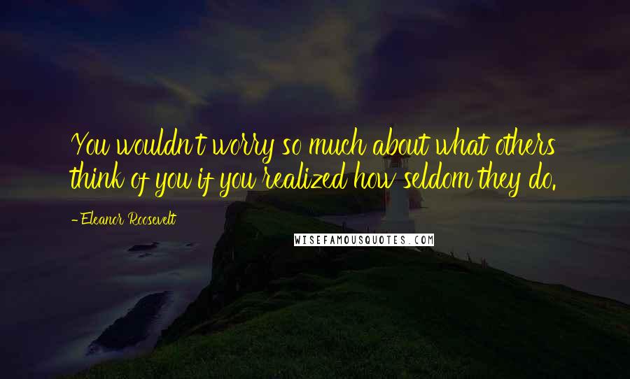 Eleanor Roosevelt Quotes: You wouldn't worry so much about what others think of you if you realized how seldom they do.