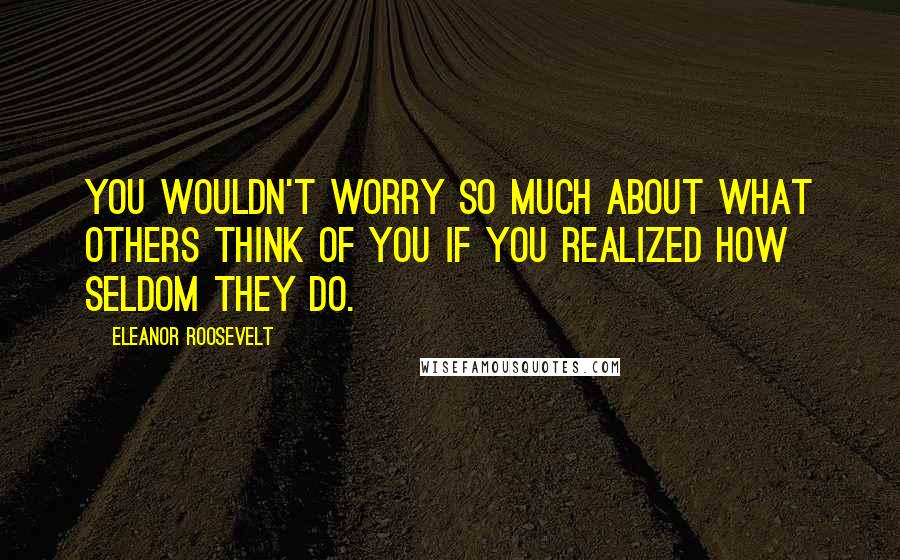 Eleanor Roosevelt Quotes: You wouldn't worry so much about what others think of you if you realized how seldom they do.