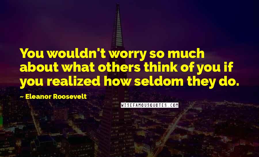 Eleanor Roosevelt Quotes: You wouldn't worry so much about what others think of you if you realized how seldom they do.