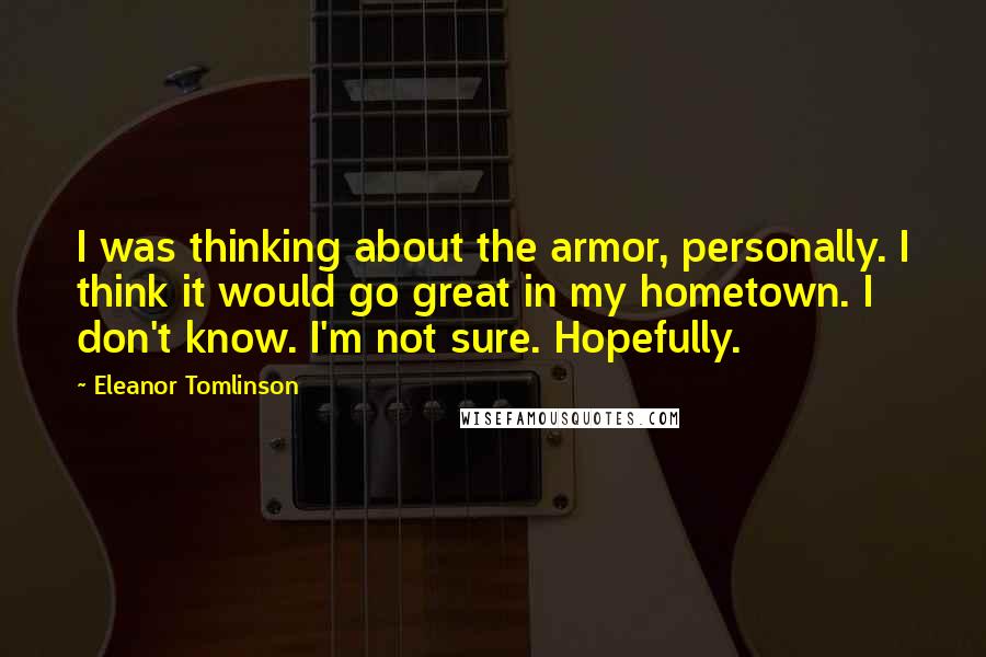 Eleanor Tomlinson Quotes: I was thinking about the armor, personally. I think it would go great in my hometown. I don't know. I'm not sure. Hopefully.