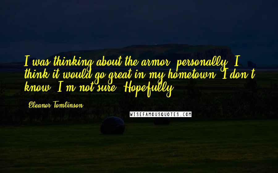 Eleanor Tomlinson Quotes: I was thinking about the armor, personally. I think it would go great in my hometown. I don't know. I'm not sure. Hopefully.