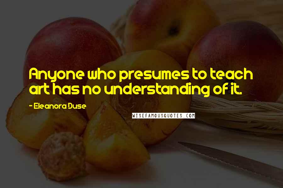 Eleanora Duse Quotes: Anyone who presumes to teach art has no understanding of it.