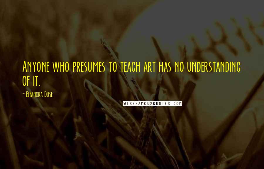 Eleanora Duse Quotes: Anyone who presumes to teach art has no understanding of it.