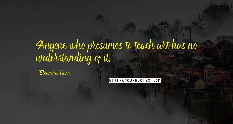 Eleanora Duse Quotes: Anyone who presumes to teach art has no understanding of it.