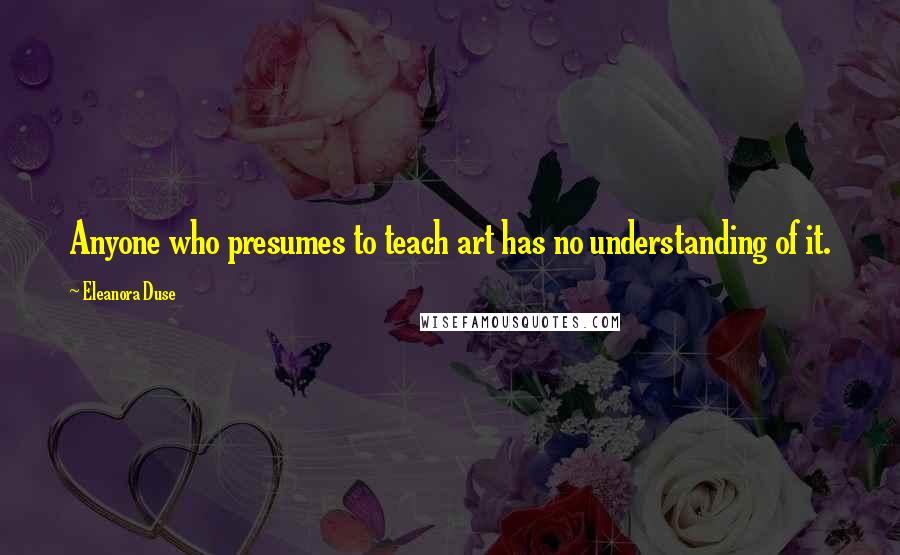 Eleanora Duse Quotes: Anyone who presumes to teach art has no understanding of it.