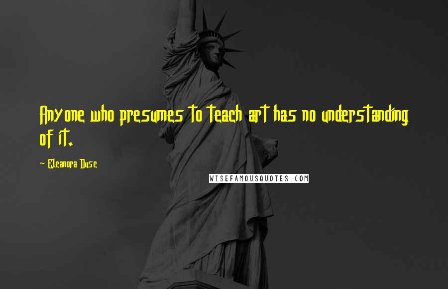 Eleanora Duse Quotes: Anyone who presumes to teach art has no understanding of it.