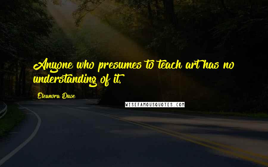 Eleanora Duse Quotes: Anyone who presumes to teach art has no understanding of it.