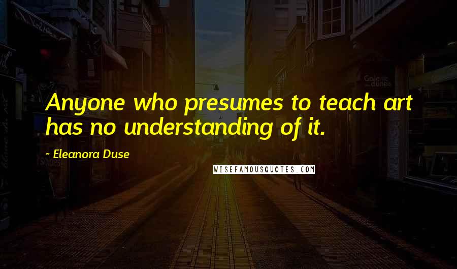 Eleanora Duse Quotes: Anyone who presumes to teach art has no understanding of it.