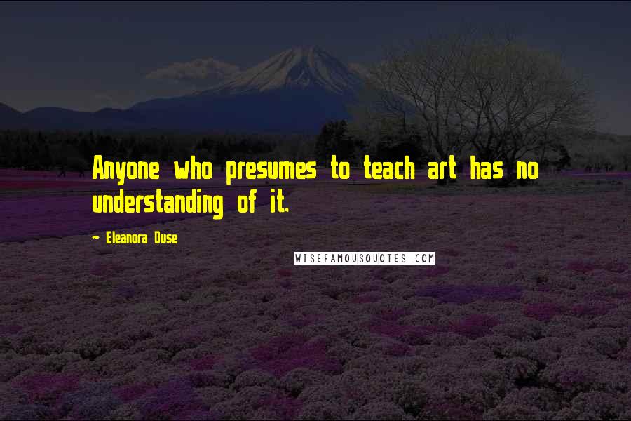 Eleanora Duse Quotes: Anyone who presumes to teach art has no understanding of it.