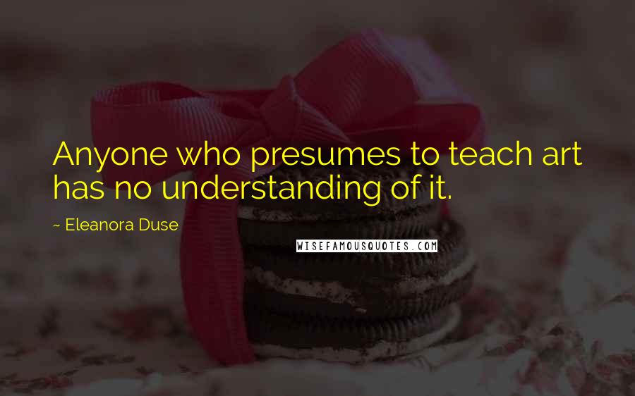 Eleanora Duse Quotes: Anyone who presumes to teach art has no understanding of it.