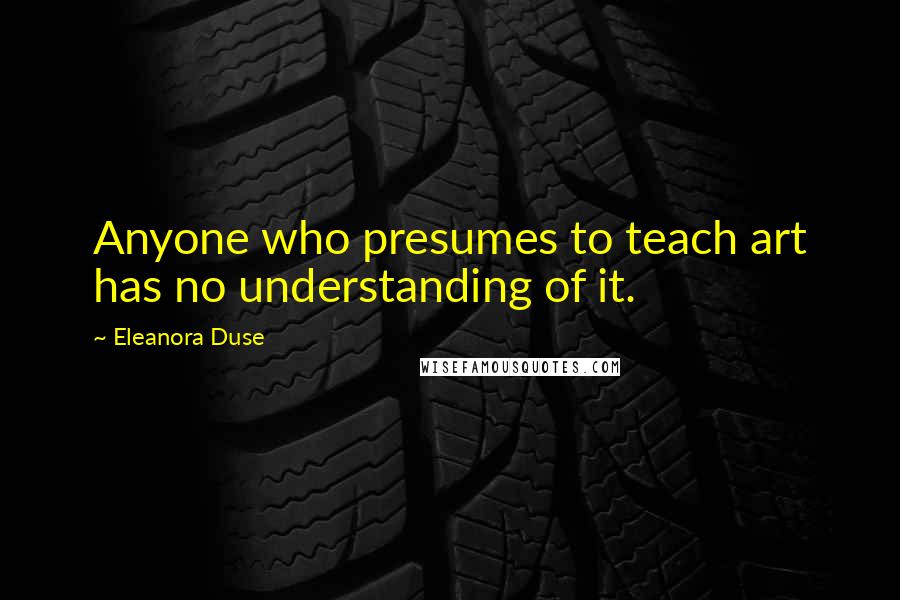 Eleanora Duse Quotes: Anyone who presumes to teach art has no understanding of it.