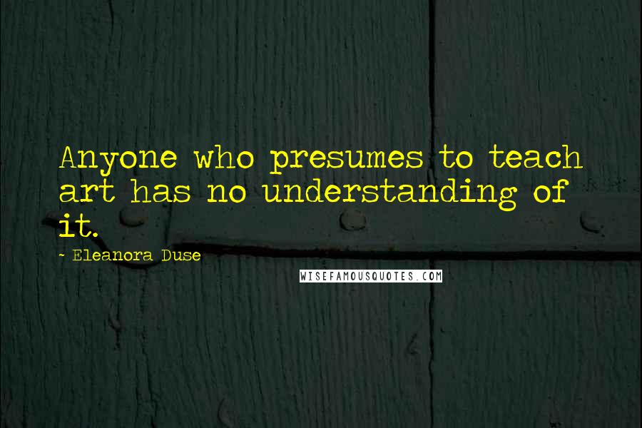 Eleanora Duse Quotes: Anyone who presumes to teach art has no understanding of it.