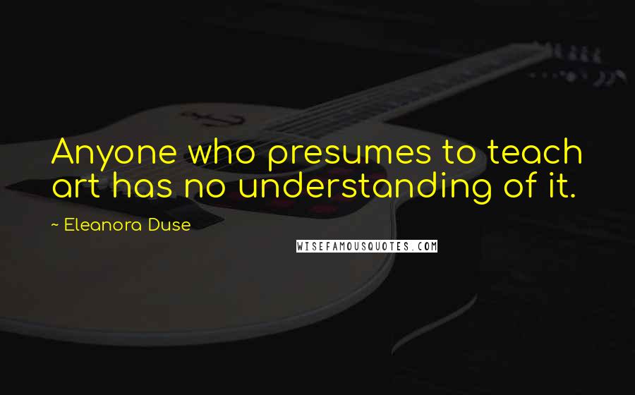 Eleanora Duse Quotes: Anyone who presumes to teach art has no understanding of it.