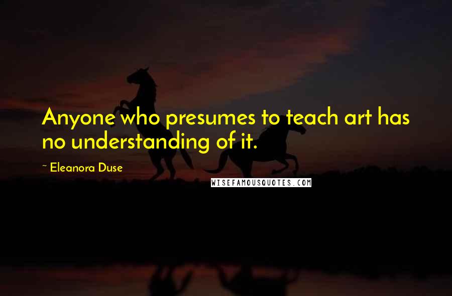 Eleanora Duse Quotes: Anyone who presumes to teach art has no understanding of it.