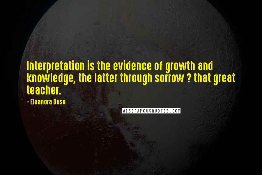 Eleanora Duse Quotes: Interpretation is the evidence of growth and knowledge, the latter through sorrow ? that great teacher.