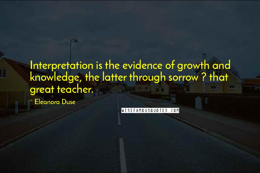 Eleanora Duse Quotes: Interpretation is the evidence of growth and knowledge, the latter through sorrow ? that great teacher.