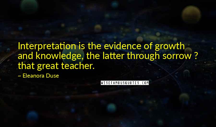 Eleanora Duse Quotes: Interpretation is the evidence of growth and knowledge, the latter through sorrow ? that great teacher.