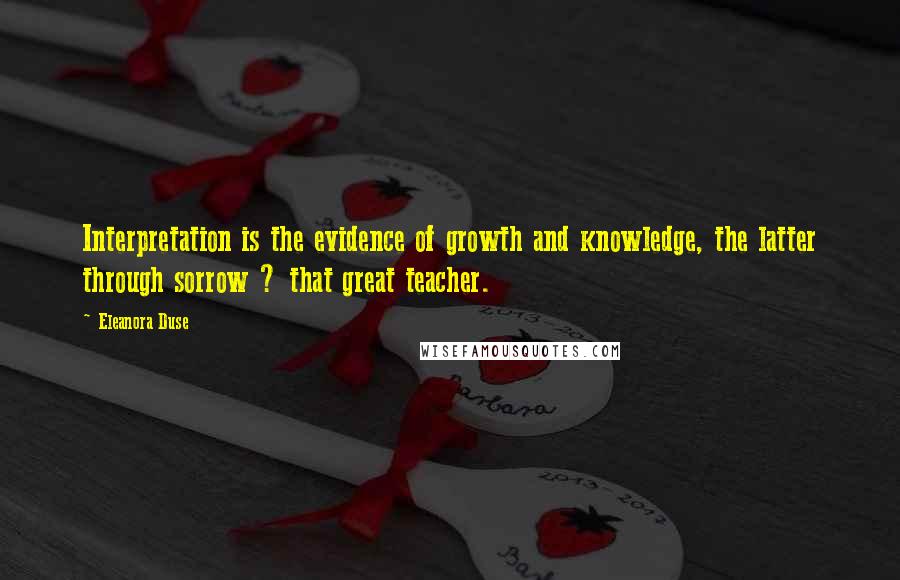 Eleanora Duse Quotes: Interpretation is the evidence of growth and knowledge, the latter through sorrow ? that great teacher.