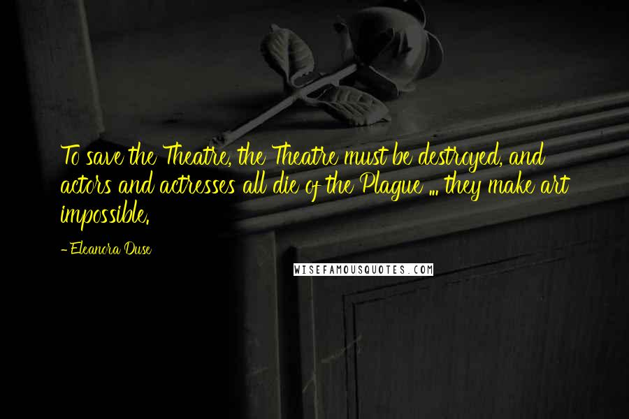 Eleanora Duse Quotes: To save the Theatre, the Theatre must be destroyed, and actors and actresses all die of the Plague ... they make art impossible.