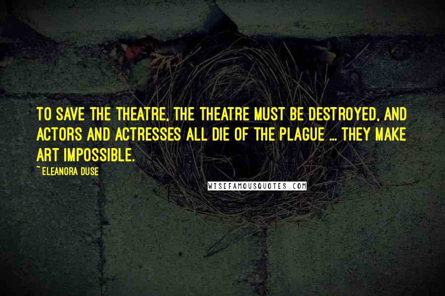 Eleanora Duse Quotes: To save the Theatre, the Theatre must be destroyed, and actors and actresses all die of the Plague ... they make art impossible.