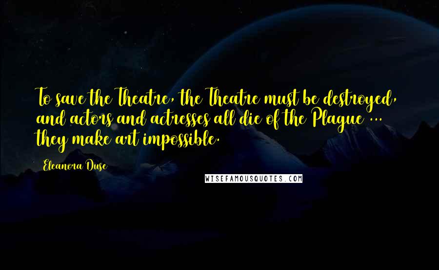 Eleanora Duse Quotes: To save the Theatre, the Theatre must be destroyed, and actors and actresses all die of the Plague ... they make art impossible.
