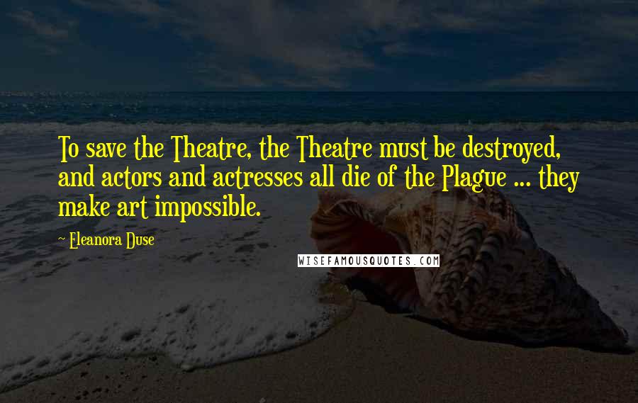 Eleanora Duse Quotes: To save the Theatre, the Theatre must be destroyed, and actors and actresses all die of the Plague ... they make art impossible.
