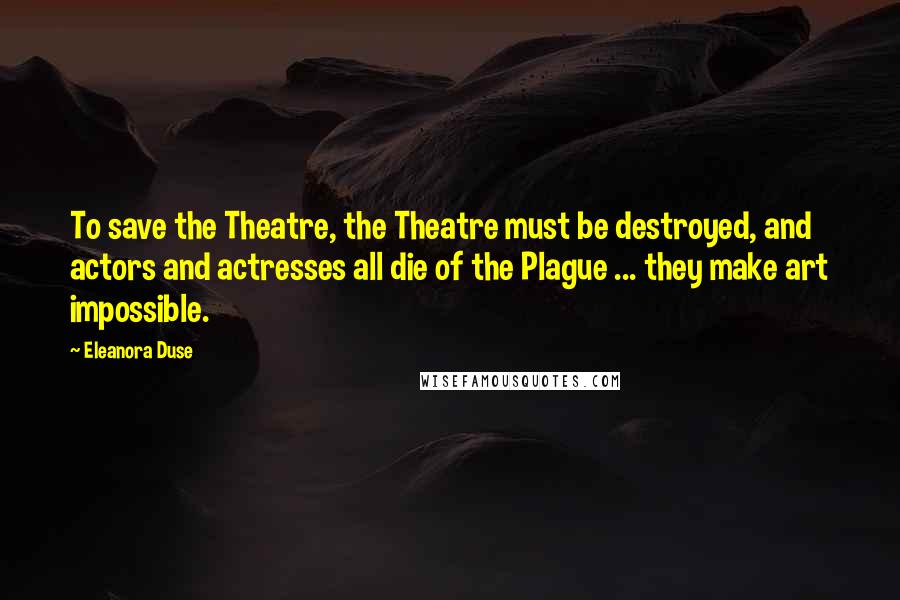 Eleanora Duse Quotes: To save the Theatre, the Theatre must be destroyed, and actors and actresses all die of the Plague ... they make art impossible.