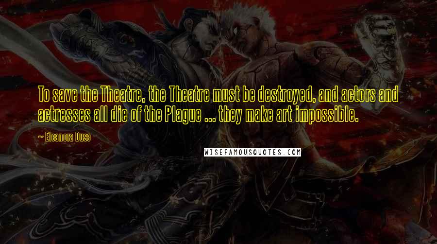 Eleanora Duse Quotes: To save the Theatre, the Theatre must be destroyed, and actors and actresses all die of the Plague ... they make art impossible.