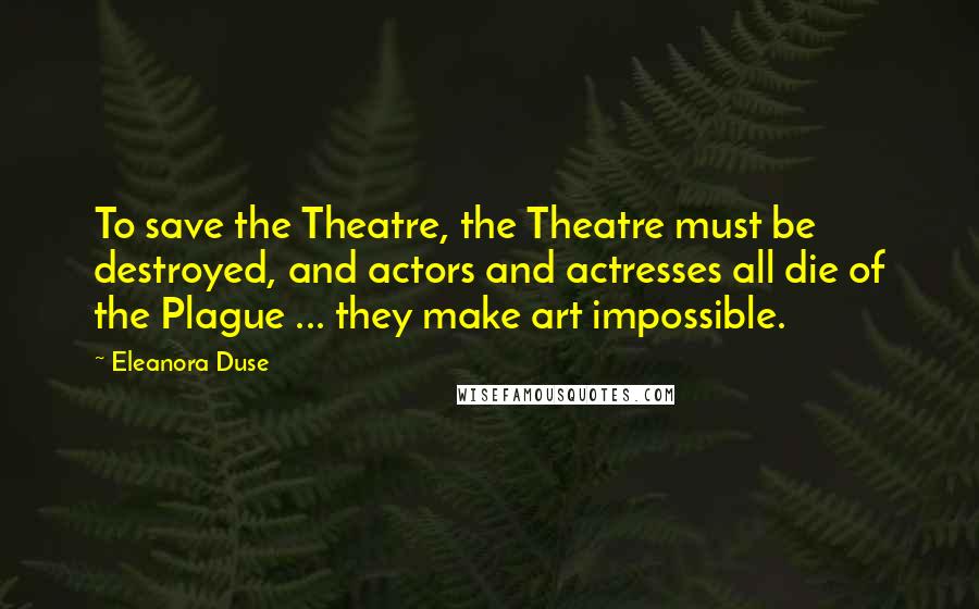 Eleanora Duse Quotes: To save the Theatre, the Theatre must be destroyed, and actors and actresses all die of the Plague ... they make art impossible.