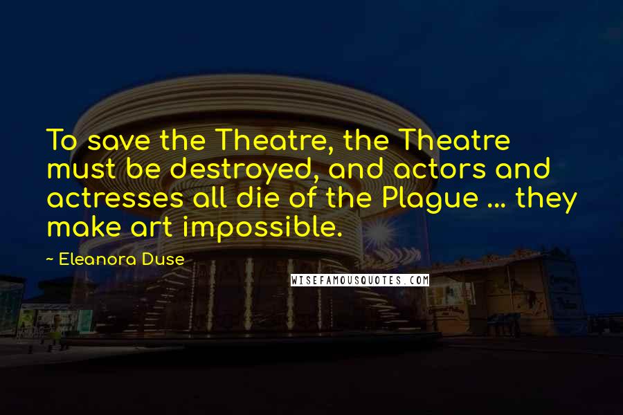 Eleanora Duse Quotes: To save the Theatre, the Theatre must be destroyed, and actors and actresses all die of the Plague ... they make art impossible.