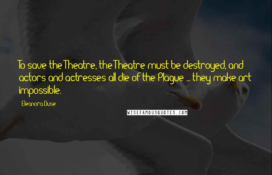 Eleanora Duse Quotes: To save the Theatre, the Theatre must be destroyed, and actors and actresses all die of the Plague ... they make art impossible.