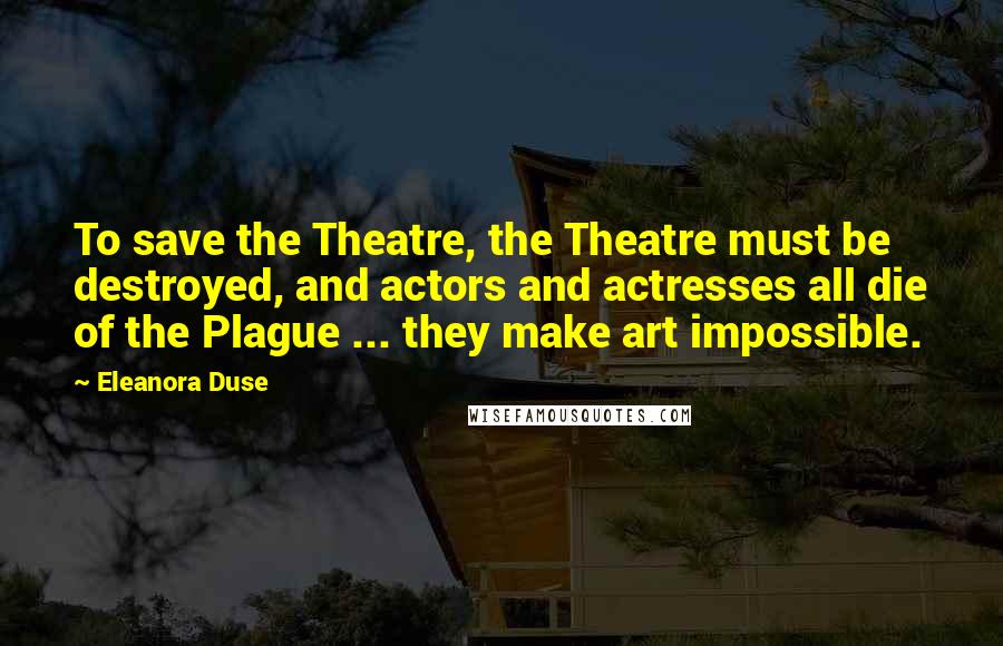 Eleanora Duse Quotes: To save the Theatre, the Theatre must be destroyed, and actors and actresses all die of the Plague ... they make art impossible.