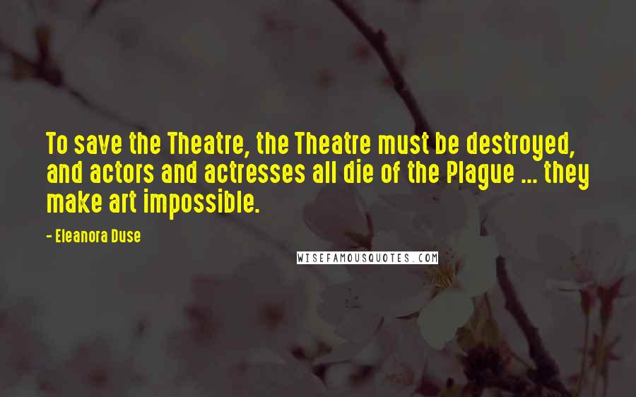Eleanora Duse Quotes: To save the Theatre, the Theatre must be destroyed, and actors and actresses all die of the Plague ... they make art impossible.