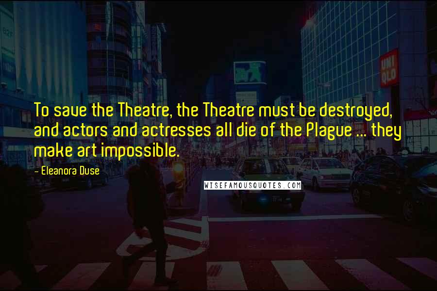 Eleanora Duse Quotes: To save the Theatre, the Theatre must be destroyed, and actors and actresses all die of the Plague ... they make art impossible.