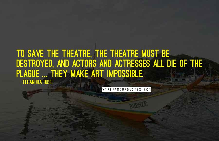 Eleanora Duse Quotes: To save the Theatre, the Theatre must be destroyed, and actors and actresses all die of the Plague ... they make art impossible.