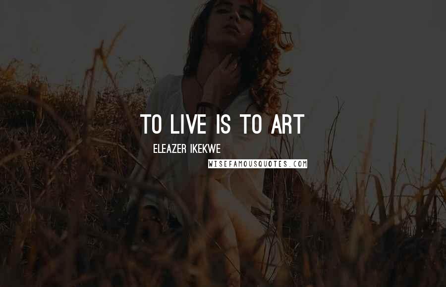 Eleazer Ikekwe Quotes: To Live Is To Art