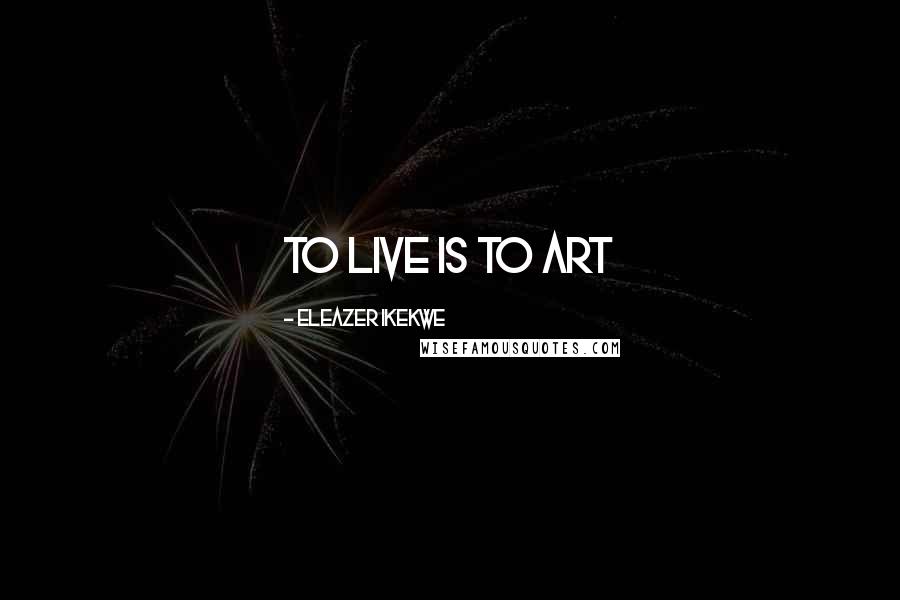 Eleazer Ikekwe Quotes: To Live Is To Art