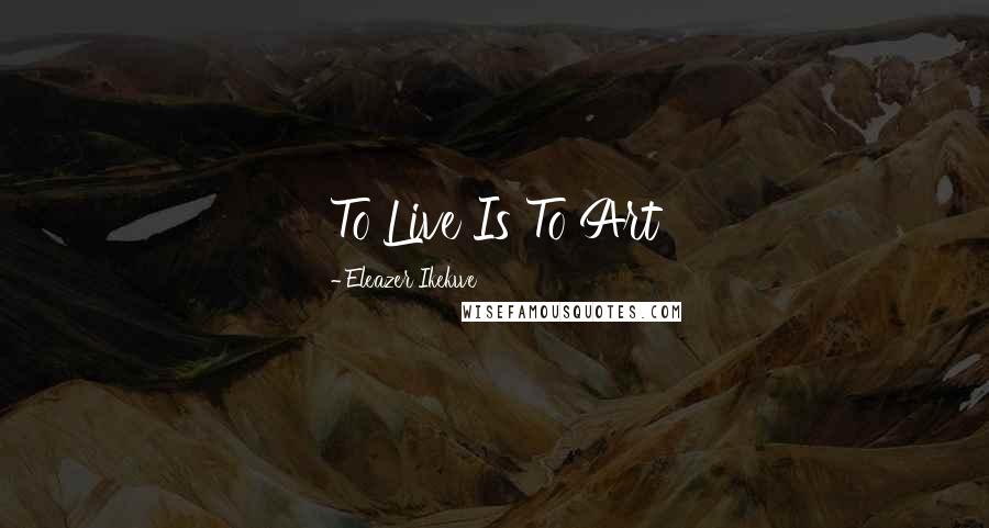 Eleazer Ikekwe Quotes: To Live Is To Art