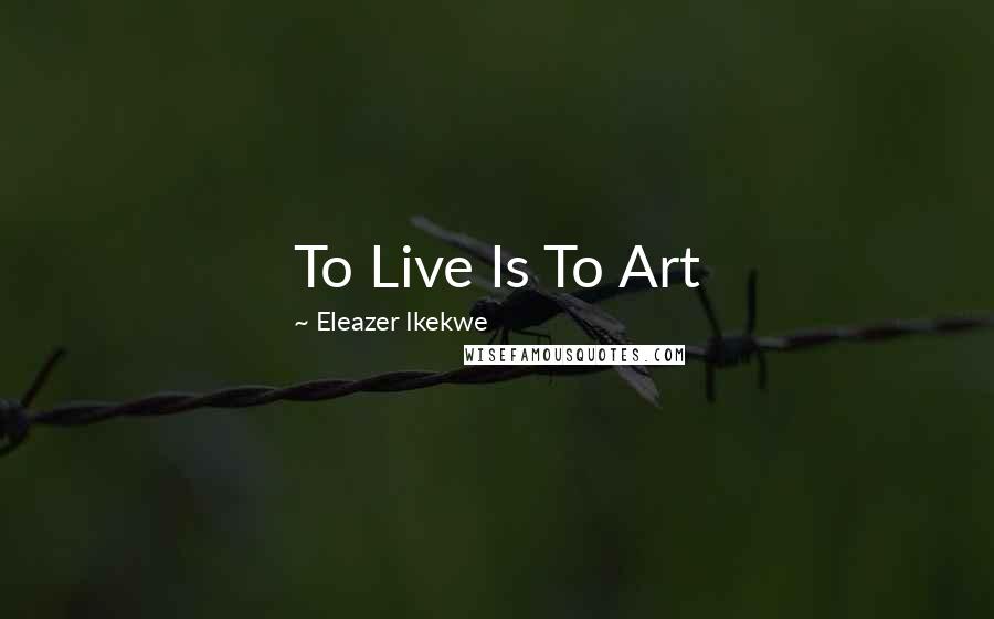 Eleazer Ikekwe Quotes: To Live Is To Art