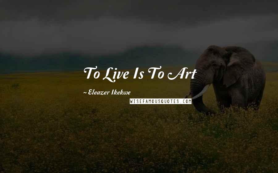 Eleazer Ikekwe Quotes: To Live Is To Art