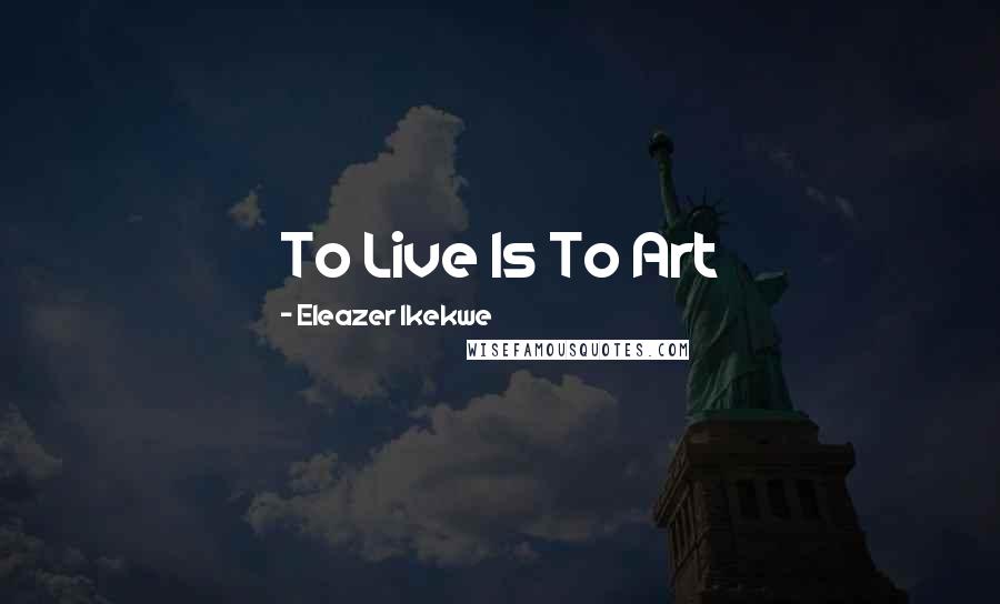 Eleazer Ikekwe Quotes: To Live Is To Art