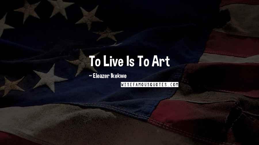 Eleazer Ikekwe Quotes: To Live Is To Art